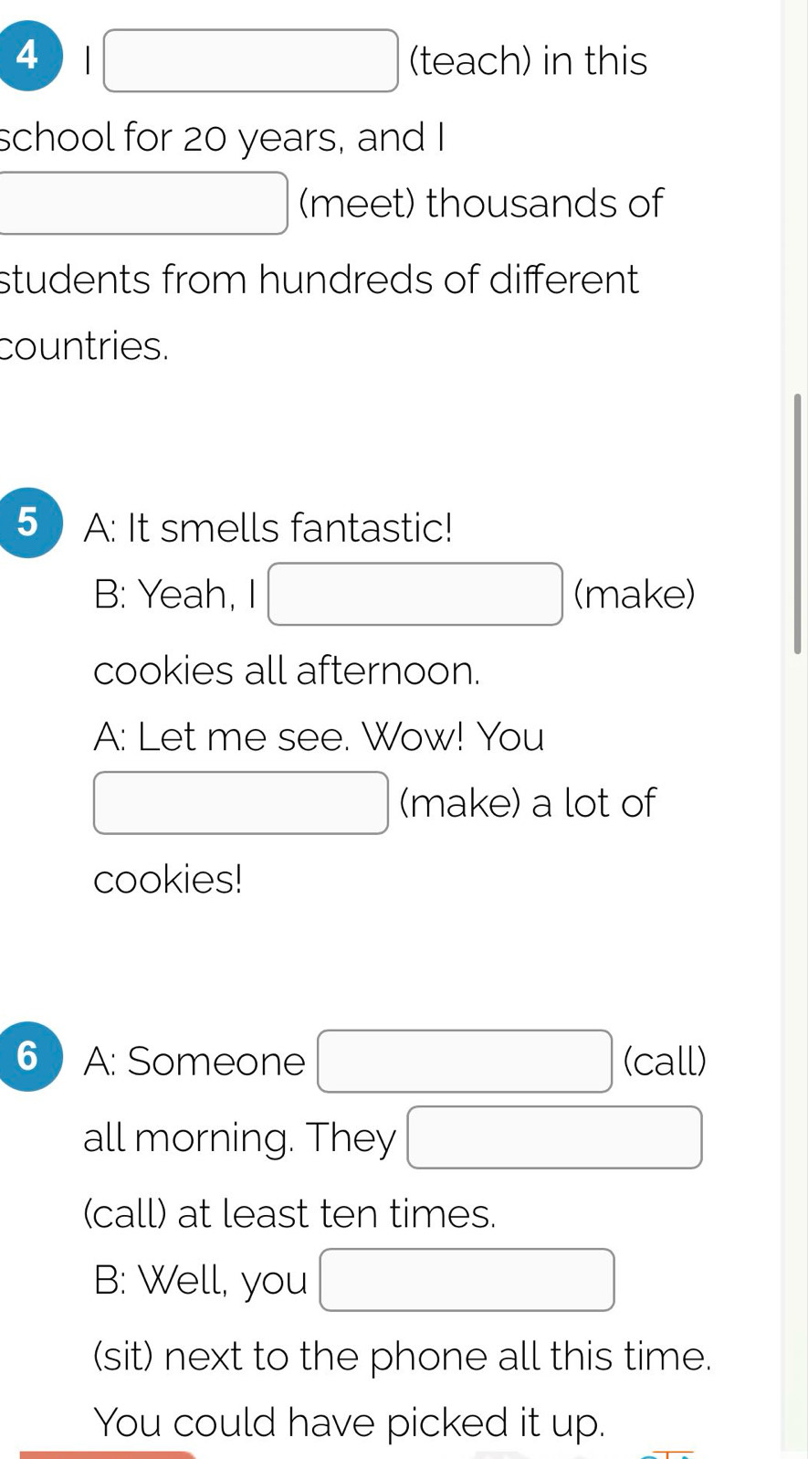 4  ()MH_2C_2^2 □ (teach) in this 
school for 20 years, and I 
(meet) thousands of 
students from hundreds of different . 
countries. 
5 A: It smells fantastic! 
B: Yeah, I^ □  □ (make) 
cookies all afternoon. 
A: Let me see. Wow! You 
_  (make) a lot of 
cookies! 
6) A: Someone □ (call) 
all morning. They □ 
(call) at least ten times. 
B: Well, you □ 
(sit) next to the phone all this time. 
You could have picked it up.