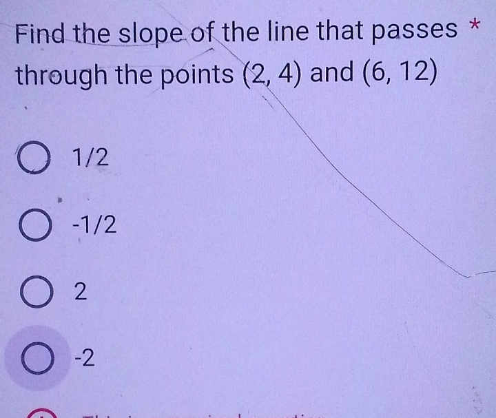 Find the slope of the line that passes *
through the points (2,4) and (6,12)
1/2
-1/2
2
-2