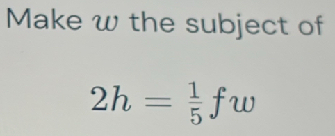 Make w the subject of
2h= 1/5 fw