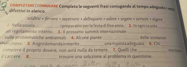 COMPLETARE | CONIUGARE Completa le seguenti frasi coniugando al tempo adeguato i verbi 
difettivi in elenco. 
addirsi • fervere • secernere • delinquere • solere • urgere • vertere » vigere 
1. Nella scuola_ i preparativi per la festa di fine anno. 2. In ogni scuola_ 
un regolamento interno. 3. Il prossimo summit internazionale_ 
sulle problematiche ambientali. 4. Alcune piante _delle sostanze 
vischiose. 5. Aogni domanda inmerito _unarispostaadeguata. 6. Chi_ meritano 
compiere il proprio dovere, non avrà nulla da temere. 7. Quelli che_ 
it carcere. 8. _trovare una soluzione al problema in questione.