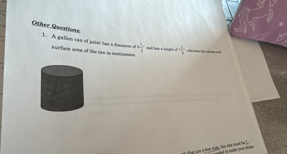 Other Questions: 
1. A gallon can of paint has a diameter of 6 1/2 '' and has a height of 7frac 34° , calculate the volume and 
surface area of the can in centimeters. 
h that are 4 feet wide, the rise must be 7
eded to make your steps .