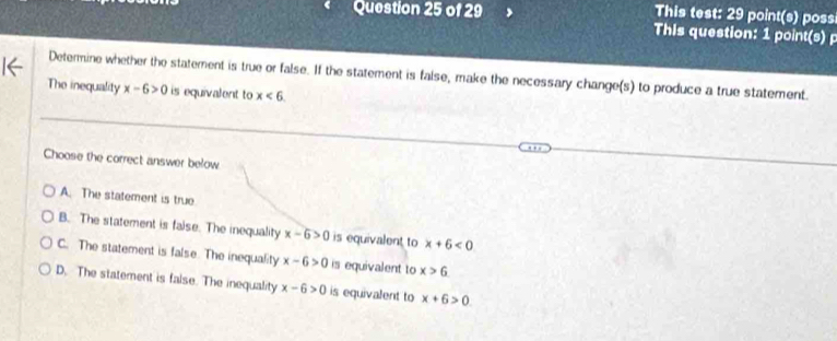 This test: 29 point(s) poss
This question: 1 point(s) p
Determine whether the statement is true or false. If the statement is false, make the necessary change(s) to produce a true statement.
The inequality x-6>0 is equivalent to x<6</tex> 
Choose the correct answer below
A. The statement is true
B. The statement is faise. The inequality x-6>0 is equivalent to x+6<0</tex>
C. The statement is false. The inequality x-6>0 is equivalent to x>6
D. The statement is false. The inequality x-6>0 is equivalent to x+6>0