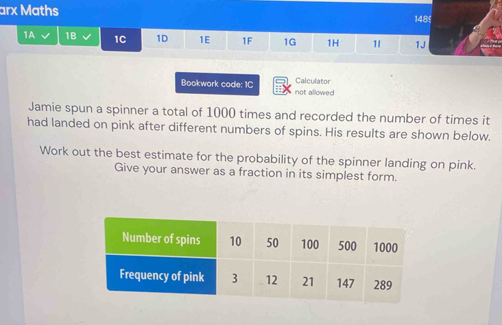 arx Maths 148 
1A 1B 1C 1D 1E 1F 1G 1H 1l 1J 
Calculator 
Bookwork code: 1C not allowed 
Jamie spun a spinner a total of 1000 times and recorded the number of times it 
had landed on pink after different numbers of spins. His results are shown below. 
Work out the best estimate for the probability of the spinner landing on pink. 
Give your answer as a fraction in its simplest form.