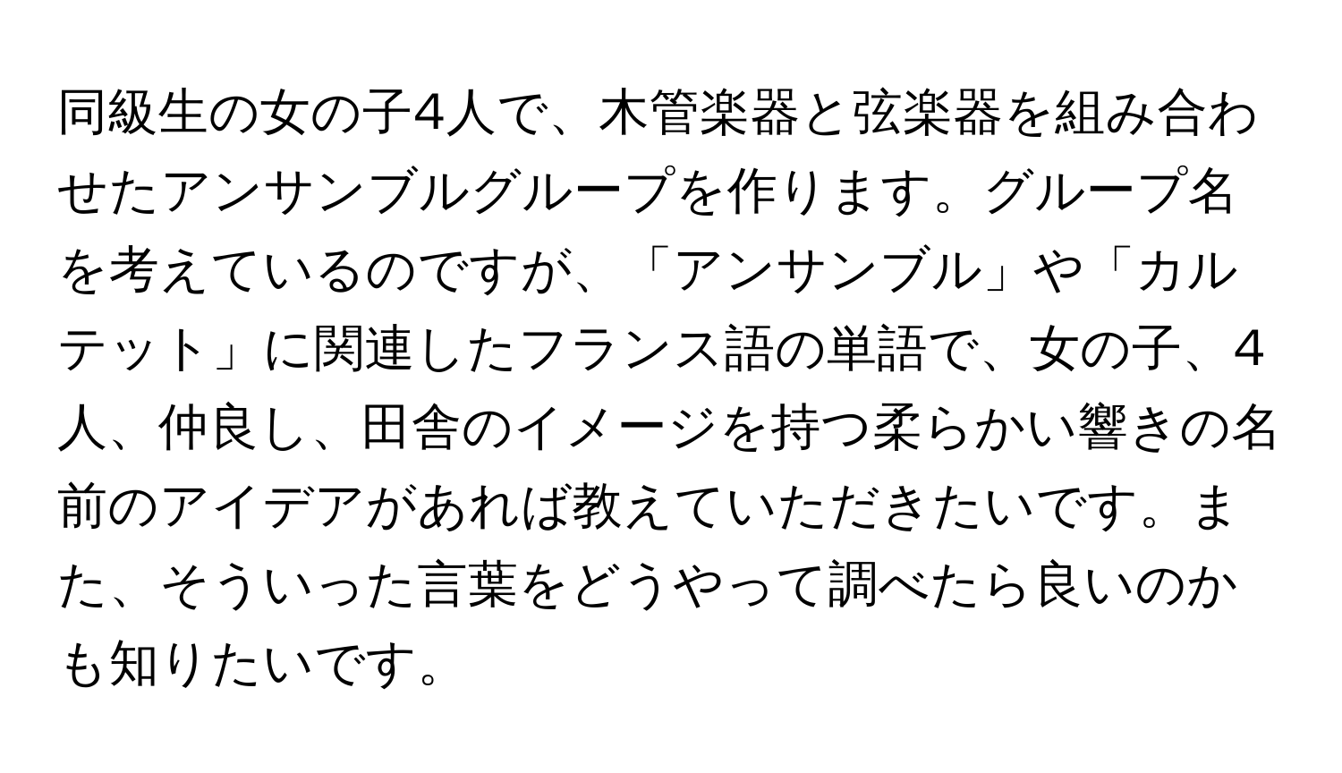 同級生の女の子4人で、木管楽器と弦楽器を組み合わせたアンサンブルグループを作ります。グループ名を考えているのですが、「アンサンブル」や「カルテット」に関連したフランス語の単語で、女の子、4人、仲良し、田舎のイメージを持つ柔らかい響きの名前のアイデアがあれば教えていただきたいです。また、そういった言葉をどうやって調べたら良いのかも知りたいです。