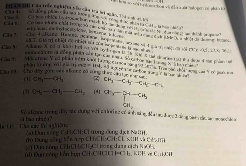 Lilo hơn so với hydrocarbon và dẫn xuất halogen có phân tứ
PHAN III: Cầu trắc nghiệm yêu cầu trả lời ngắn. Thí sinh trả lời
Câu 4:  Số đồng phân cấu tạo tương ứng với công thức phân tử C_5H_12 là bao nhiêu?
Cầu 5: Có bao nhiêu hydrocacbon mạch hở tác dụng với H_2 (xúc tác Ni, đun nóng) tạo thành propane?
Câu 6:   Có bao nhiêu chất trong số các chất sau làm mắt màu dung dịch KMnO₄ ở nhiệt độ thường: butane,
ethylene, methylacetylene, benzene, toluene.
Câu 7:  Cho 4 alkane: Butane, pentane, isopentane, hexane và 4 giá trị nhiệt độ sôi
68,7. Giá trị nhiệt độ nhiệt sôi của isopentane là bao nhiều?
(^circ C):-0,5;27,8;36,1;
Câu 8:  Alkane X có tỉ khối hơi so với hydrogen là 36. Khi X thế chlorine (as) thu được 4 sản phẩm thể
Câu 9: Một arene Y có phần tr monochloro là đồng phân cấu tạo của nhau. Số carbon bậc 1 trong X là bao nhiêu?
tưrợng carbon bằng 92,307%. Trên phố khối lượng của Y có peak ion
phân tử ứng với giá trị m/z=104. Số nguyên tử carbon trong Y là bao nhiêu?
Câu 10: Cho dãy gồm các alkane có công thức cấu tạo như sau: CH_3-CH_2-CH_2-CH_3
(1) CH_3- CH_3 (2)
(3) CH_3-CH_2-CH_3 (4) beginarrayr CH_3-CH-CH_3CH_3
Số alkane trong dãy tác dụng với chlorine có ánh sáng đều thu được 2 đồng phân cấu tạo monochloro
là bao nhiêu?
âu 11: Cho các thí nghiệm:
(a) Đun nóng C_6H_5CH_2Cl trong dung dịch NaOH.
(b) Đung nóng hỗn hợp CH_3CH_2CH_2Cl , KOH và C_2H_5OH.
(c) Đun nóng CH_3CH_2CH_2Cl trong dung dịch NaOH L 
(d) Đun nóng hỗn hợp CH_3CHCICH=CH_2 , KOH và C_2H_5OH.