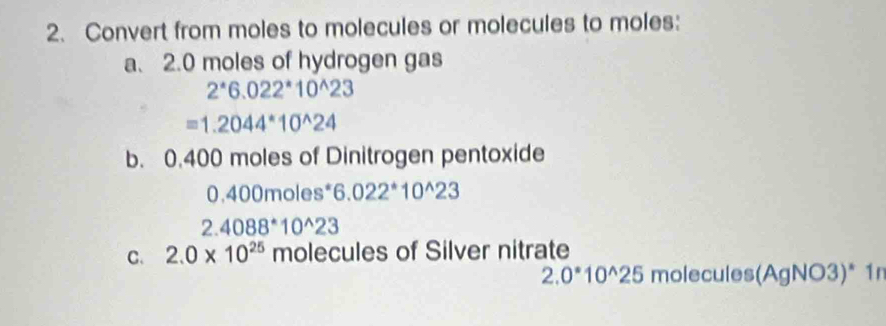 Convert from moles to molecules or molecules to moles: 
a. 2.0 moles of hydrogen gas
2^*6.022^*10^(wedge)23
=1.2044^*10^(wedge)24
b. 0.400 moles of Dinitrogen pentoxide
0.400m oles 6.022^*10^(wedge)23
2.4088^*10^(wedge)23
C. 2.0* 10^(25) molecules of Silver nitrate
2.0^*10^(wedge)25 molecules(AgNO3)* 1r