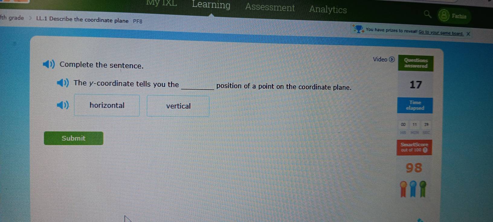 Learning Assessment Analytics Farhia
fth grade LL.1 Describe the coordinate plane PF8
You have prizes to reveal! Go to your game board. X
Vídeo © Questions
Complete the sentence. answered
The y-coordinate tells you the _position of a point on the coordinate plane.
17
Time
horizontal vertical elapsed
00 11 39
Submit SmartScor
out of 100
98