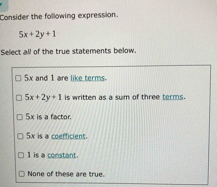 Consider the following expression.
5x+2y+1
Select al of the true statements below.
5x and 1 are like terms.
5x+2y+1 is written as a sum of three terms.
5x is a factor.
5x is a coefficient.
1 is a constant.
None of these are true.