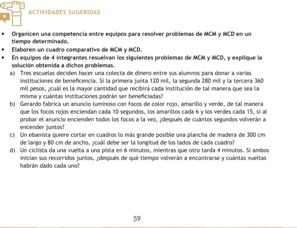 ACTIVIDADES SUGERIDAS 
Organicen una competencia entre equipos para resolver problemas de MCM y MCD en un 
tiempo determinado. 
Elaboren un cuadro comparativo de MCM y MCD. 
En equipos de 4 integrantes resuelvan los siguientes problemas de MCM y MCD, y explique la 
solución obtenida a dichos problemas. 
a) Tres escuelas deciden hacer una colecta de dinero entre sus alumnos para donar a varias 
instituciones de beneficencia. Si la primera junta 120 mil, la segunda 280 mil y la tercera 360
mil pesos, ¿cuál es la mayor cantidad que recibirá cada institución de tal manera que sea la 
misma y cuántas instituciones podrán ser beneficiadas? 
b) Gerardo fabrica un anuncio luminoso con focos de color rojo, amarillo y verde, de tal manera 
que los focos rojos enciendan cada 10 segundos, los amarillos cada 6 y los verdes cada 15, si al 
probar el anuncio encienden todos los focos a la vez, ¿después de cuántos segundos volverán a 
encender juntos? 
c) Un ebanista quiere cortar en cuadros lo más grande posible una plancha de madera de 300 cm
de largo y 80 cm de ancho, ¿cuál debe ser la longitud de los lados de cada cuadro? 
d) Un ciclista da una vuelta a una pista en 6 minutos, mientras que otro tarda 4 minutos. Si ambos 
inician sus recorridos juntos, ¿después de qué tiempo volverán a encontrarse y cuántas vueltas 
habrán dado cada uno? 
59