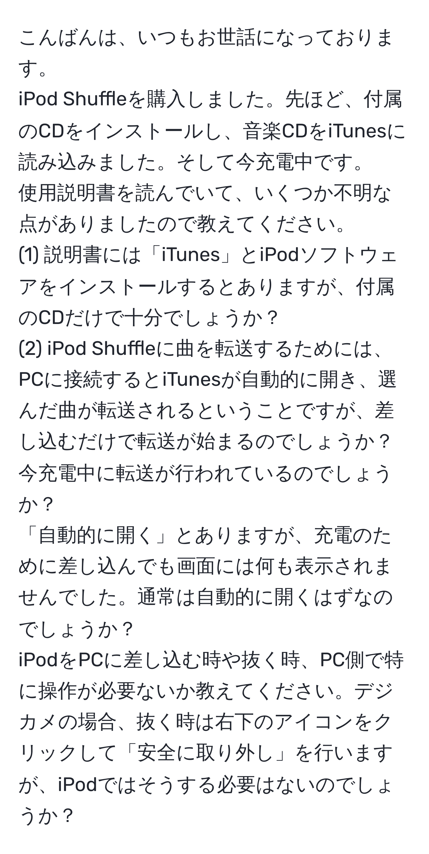 こんばんは、いつもお世話になっております。  
iPod Shuffleを購入しました。先ほど、付属のCDをインストールし、音楽CDをiTunesに読み込みました。そして今充電中です。  
使用説明書を読んでいて、いくつか不明な点がありましたので教えてください。  
(1) 説明書には「iTunes」とiPodソフトウェアをインストールするとありますが、付属のCDだけで十分でしょうか？  
(2) iPod Shuffleに曲を転送するためには、PCに接続するとiTunesが自動的に開き、選んだ曲が転送されるということですが、差し込むだけで転送が始まるのでしょうか？ 今充電中に転送が行われているのでしょうか？  
「自動的に開く」とありますが、充電のために差し込んでも画面には何も表示されませんでした。通常は自動的に開くはずなのでしょうか？  
iPodをPCに差し込む時や抜く時、PC側で特に操作が必要ないか教えてください。デジカメの場合、抜く時は右下のアイコンをクリックして「安全に取り外し」を行いますが、iPodではそうする必要はないのでしょうか？