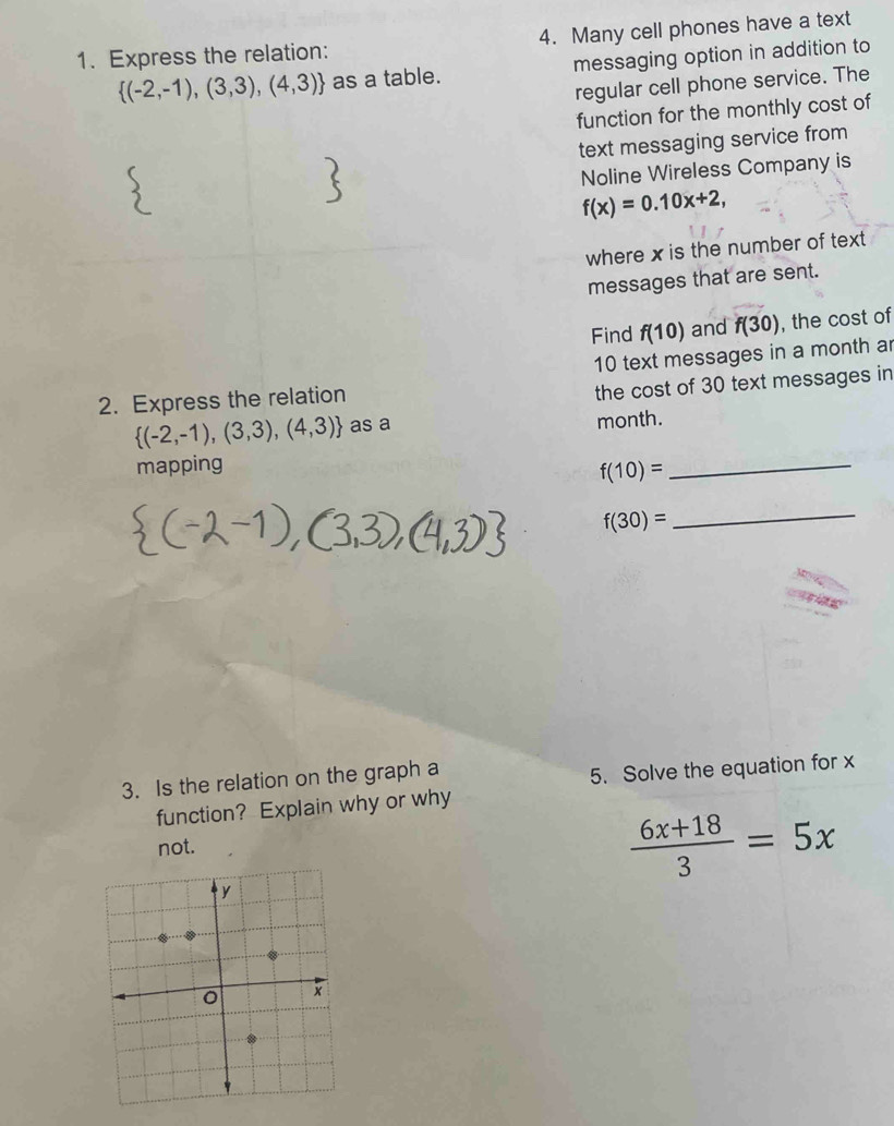 Express the relation: 4. Many cell phones have a text
 (-2,-1),(3,3),(4,3) as a table. messaging option in addition to 
regular cell phone service. The 
function for the monthly cost of 
text messaging service from 
Noline Wireless Company is
f(x)=0.10x+2, 
where x is the number of text 
messages that are sent. 
Find f(10) and f(30) , the cost of
10 text messages in a month ar 
2. Express the relation 
the cost of 30 text messages in
 (-2,-1),(3,3),(4,3) as a month. 
mapping
f(10)= _
f(30)= _ 
3. Is the relation on the graph a 
5. Solve the equation for x
function? Explain why or why 
not.
 (6x+18)/3 =5x