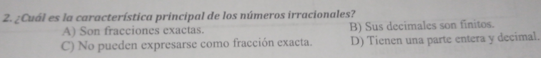 ¿Cuál es la característica principal de los números irracionales?
A) Son fracciones exactas. B) Sus decimales son finitos.
C) No pueden expresarse como fracción exacta. D) Tienen una parte entera y decimal.