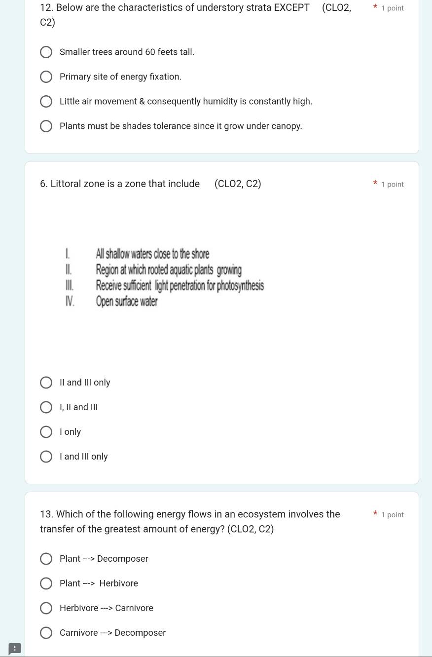 Below are the characteristics of understory strata EXCEPT (CLO2, 1 point
C2)
Smaller trees around 60 feets tall.
Primary site of energy fixation.
Little air movement & consequently humidity is constantly high.
Plants must be shades tolerance since it grow under canopy.
6. Littoral zone is a zone that include (CLO2, C2) 1 point
I. All shallow waters close to the shore
II. Region at which rooted aquatic plants growing
III. Receive sufficient light penetration for photosynthesis
IV. Open surface water
II and III only
I, II and III
I only
I and III only
13. Which of the following energy flows in an ecosystem involves the 1 point
transfer of the greatest amount of energy? (CLO2, C2)
Plant ---> Decomposer
Plant ---> Herbivore
Herbivore ---> Carnivore
Carnivore ---> Decomposer