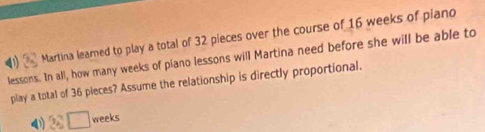 Martina learned to play a total of 32 pieces over the course of 16 weeks of piano
lessons. In all, how many weeks of piano lessons will Martina need before she will be able to
play a total of 36 pieces? Assume the relationship is directly proportional.
D 28□ weeks