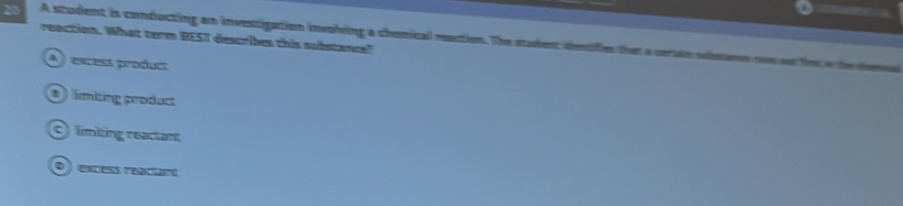 A student is conducting an investigation involving a chemical reaction. The staient dentifies that a cerain slearn 
reaction. What term BEST describes this substance?
A excess product
límiting product
C limiting reactant
D excess réaciant