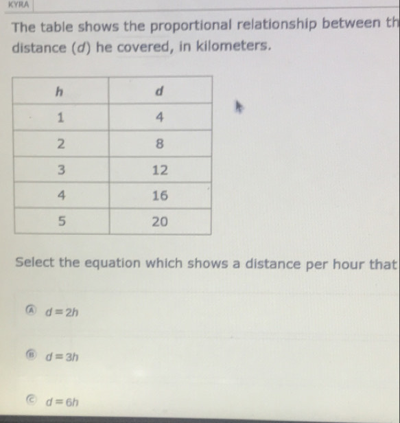 KYRA
The table shows the proportional relationship between th
distance (d) he covered, in kilometers.
Select the equation which shows a distance per hour that
A d=2h
B d=3h
C d=6h