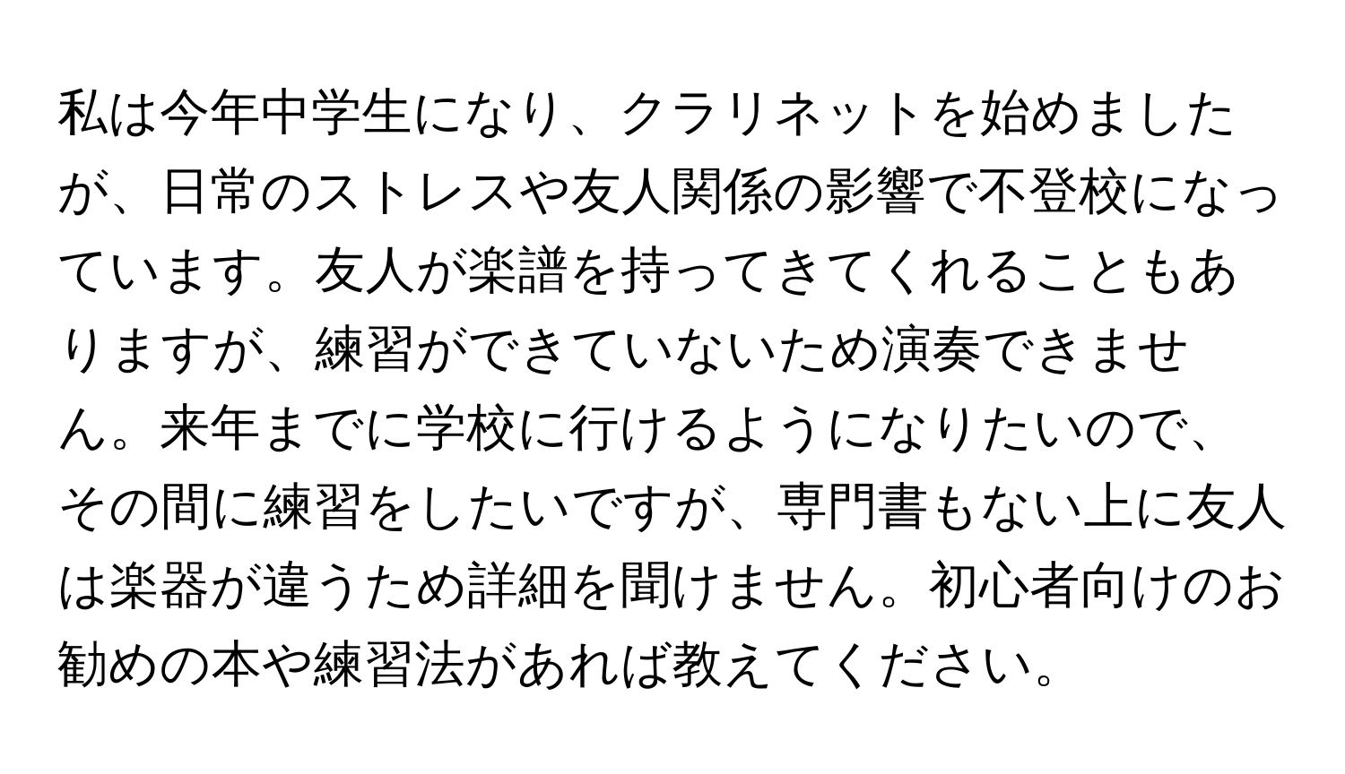 私は今年中学生になり、クラリネットを始めましたが、日常のストレスや友人関係の影響で不登校になっています。友人が楽譜を持ってきてくれることもありますが、練習ができていないため演奏できません。来年までに学校に行けるようになりたいので、その間に練習をしたいですが、専門書もない上に友人は楽器が違うため詳細を聞けません。初心者向けのお勧めの本や練習法があれば教えてください。