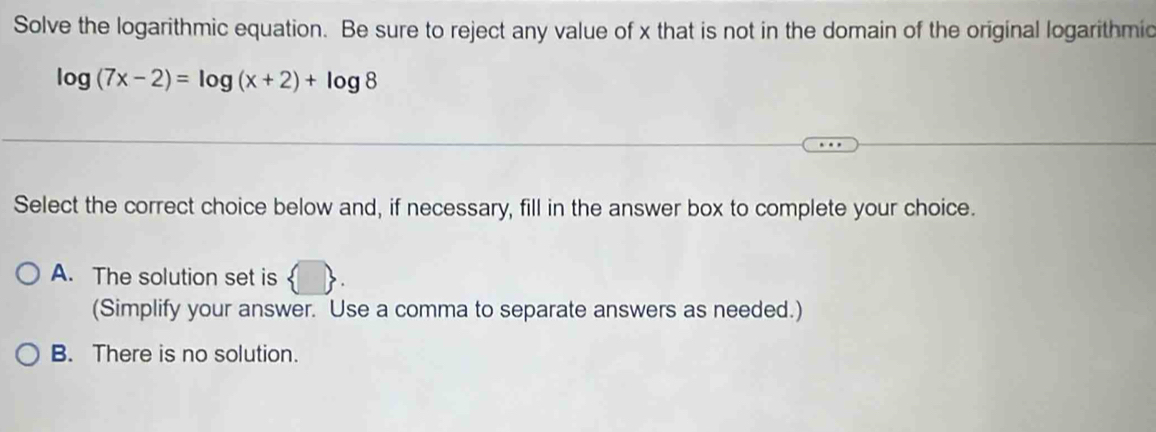 Solve the logarithmic equation. Be sure to reject any value of x that is not in the domain of the original logarithmic
log (7x-2)=log (x+2)+log 8
Select the correct choice below and, if necessary, fill in the answer box to complete your choice.
A. The solution set is
(Simplify your answer. Use a comma to separate answers as needed.)
B. There is no solution.