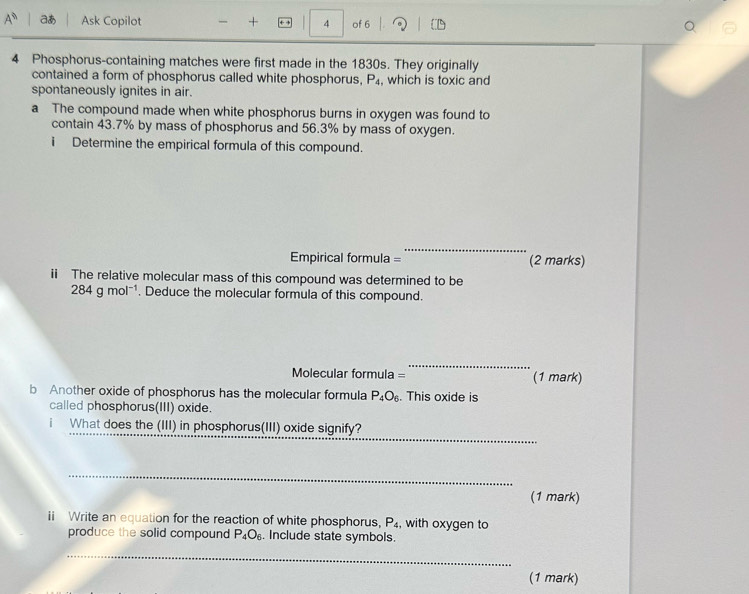 A^0 aあ Ask Copilot + 4 of 6 
4 Phosphorus-containing matches were first made in the 1830s. They originally 
contained a form of phosphorus called white phosphorus, P_4 , which is toxic and 
spontaneously ignites in air. 
a The compound made when white phosphorus burns in oxygen was found to 
contain 43.7% by mass of phosphorus and 56.3% by mass of oxygen. 
i Determine the empirical formula of this compound. 
_ 
Empirical formula = (2 marks) 
i The relative molecular mass of this compound was determined to be
284gmol^(-1). Deduce the molecular formula of this compound. 
_ 
Molecular formula = (1 mark) 
b Another oxide of phosphorus has the molecular formula P_4O_6. This oxide is 
called phosphorus(III) oxide. 
_ 
i What does the (III) in phosphorus(III) oxide signify? 
_ 
(1 mark) 
ii Write an equation for the reaction of white phosphorus, P_4 , with oxygen to 
produce the solid compound P_4O_6. Include state symbols. 
_ 
(1 mark)