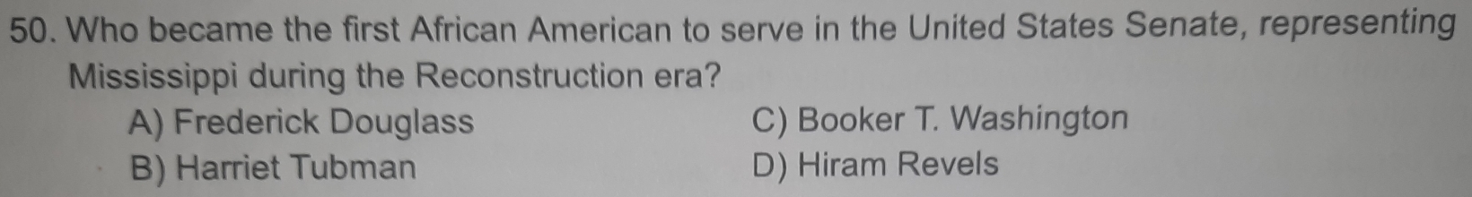 Who became the first African American to serve in the United States Senate, representing
Mississippi during the Reconstruction era?
A) Frederick Douglass C) Booker T. Washington
B) Harriet Tubman D) Hiram Revels