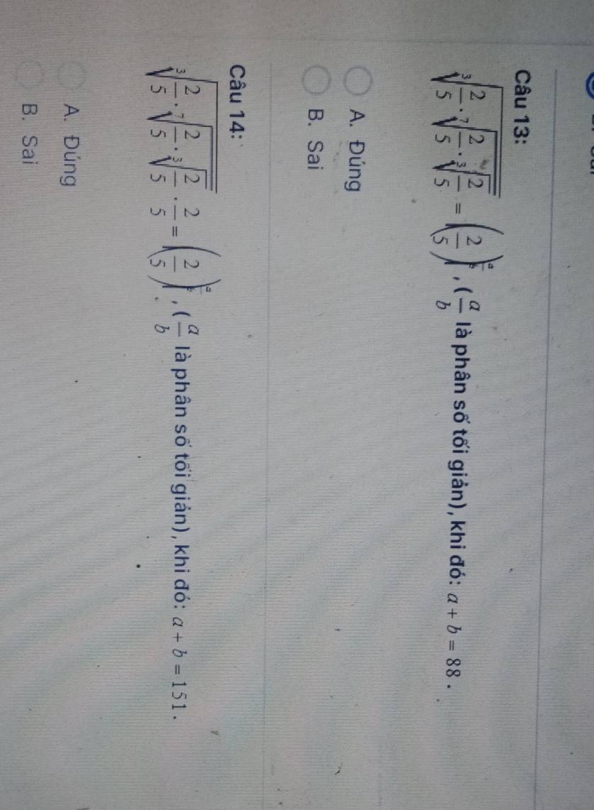 sqrt[3](frac 2)5· sqrt[7](frac 2)5· sqrt[3](frac 2)5=( 2/5 )^ a/b , ( a/b  là phân số tối giản), khi đó: a+b=88.
A. Đúng
B. Sai
Câu 14:
sqrt[3](frac 2)5· sqrt[7](frac 2)5· sqrt[3](frac 2)5·  2/5 =( 2/5 )^a, ( a/b  là phân số tối gián), khi đó: a+b=151.
A. Đúng
B. Sai