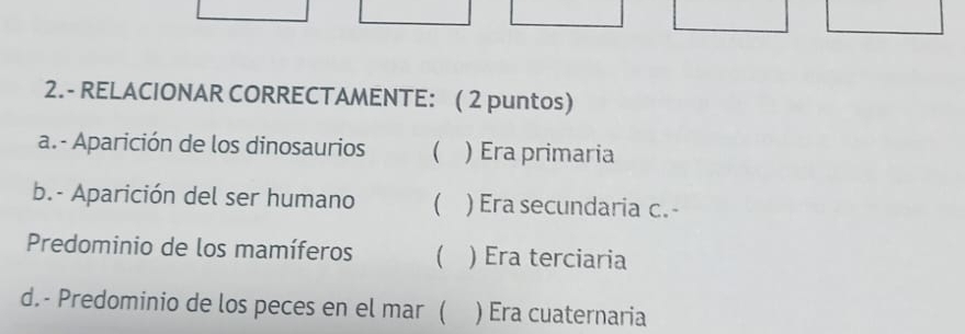 2.- RELACIONAR CORRECTAMENTE: ( 2 puntos)
a.- Aparición de los dinosaurios  ) Era primaria
b.- Aparición del ser humano  ) Era secundaria c. -
Predominio de los mamíferos  ) Era terciaria
d.- Predominio de los peces en el mar ( ) Era cuaternaria