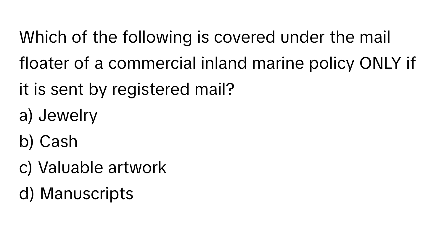 Which of the following is covered under the mail floater of a commercial inland marine policy ONLY if it is sent by registered mail?

a) Jewelry 
b) Cash 
c) Valuable artwork 
d) Manuscripts