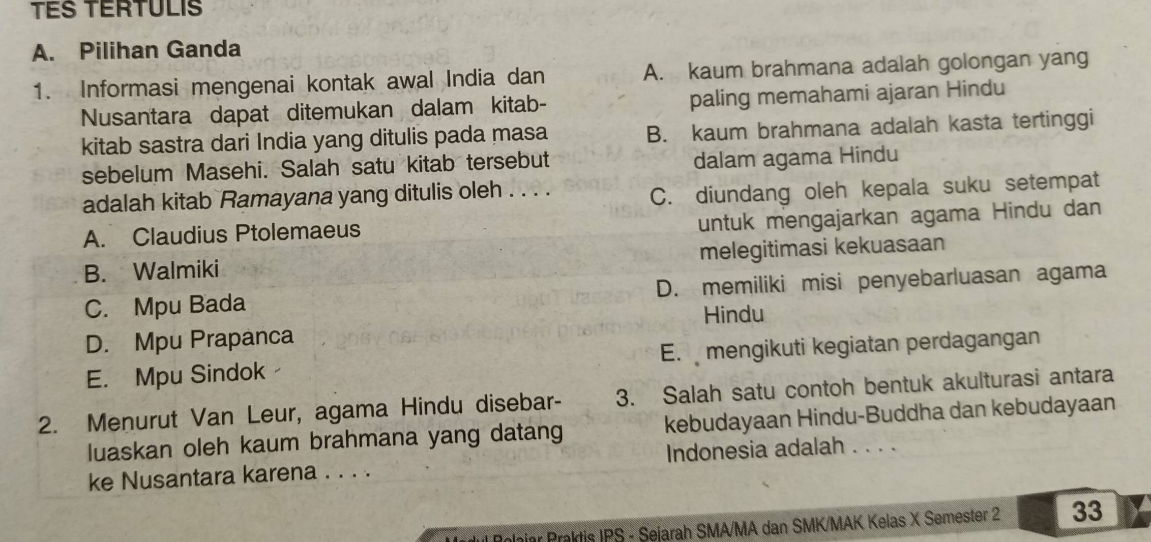 TES TERTULIS
A. Pilihan Ganda
1. Informasi mengenai kontak awal India dan A. kaum brahmana adalah golongan yang
Nusantara dapat ditemukan dalam kitab- paling memahami ajaran Hindu
kitab sastra dari India yang ditulis pada masa B. kaum brahmana adalah kasta tertinggi
sebelum Masehi. Salah satu kitab tersebut
dalam agama Hindu
adalah kitab Ramayana yang ditulis oleh . . . .
C. diundang oleh kepala suku setempat
A. Claudius Ptolemaeus
untuk mengajarkan agama Hindu dan
B. Walmiki melegitimasi kekuasaan
C. Mpu Bada D. memiliki misi penyebarluasan agama
Hindu
D. Mpu Prapanca
E. Mpu Sindok E. mengikuti kegiatan perdagangan
2. Menurut Van Leur, agama Hindu disebar- 3. Salah satu contoh bentuk akulturasi antara
luaskan oleh kaum brahmana yang datang kebudayaan Hindu-Buddha dan kebudayaan
ke Nusantara karena . . . . Indonesia adalah . . . .
Polaiar Praktis IPS - Sejarah SMA/MA dan SMK/MAK Kelas X Semester 2 33