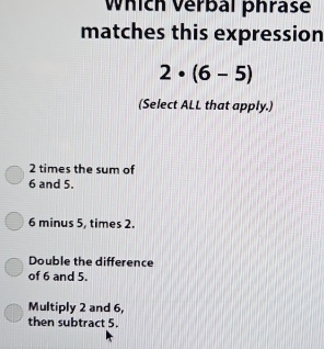 Which Verbal phrase
matches this expression
2· (6-5)
(Select ALL that apply.)
2 times the sum of
6 and 5.
6 minus 5, times 2.
Double the difference
of 6 and 5.
Multiply 2 and 6,
then subtract 5.