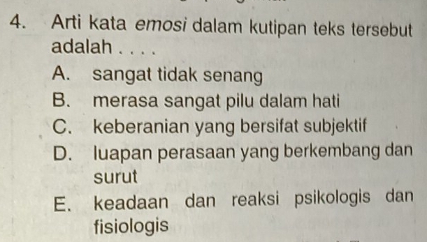 Arti kata emosi dalam kutipan teks tersebut
adalah . . . .
A. sangat tidak senang
B. merasa sangat pilu dalam hati
C. keberanian yang bersifat subjektif
D. luapan perasaan yang berkembang dan
surut
E. keadaan dan reaksi psikologis dan
fisiologis