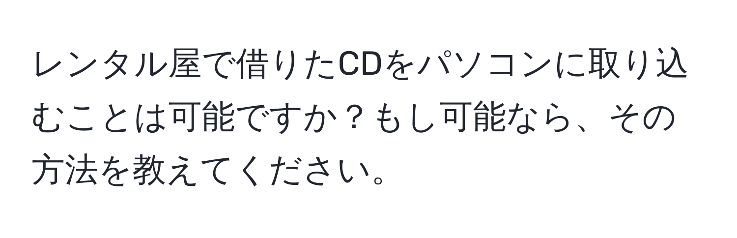 レンタル屋で借りたCDをパソコンに取り込むことは可能ですか？もし可能なら、その方法を教えてください。