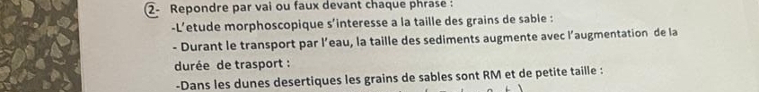 ②- Repondre par vai ou faux devant chaque phrase : 
-L’etude morphoscopique s’interesse a la taille des grains de sable : 
- Durant le transport par l’eau, la taille des sediments augmente avec l’augmentation de la 
durée de trasport : 
-Dans les dunes desertiques les grains de sables sont RM et de petite taille :