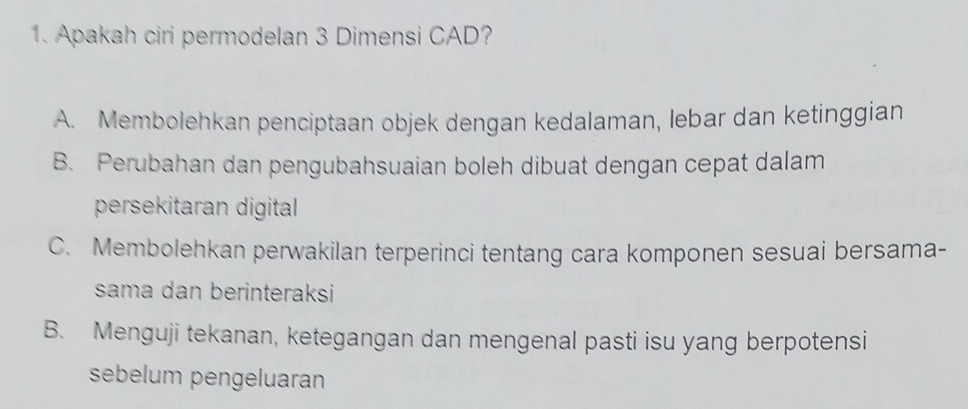 Apakah ciri permodelan 3 Dimensi CAD?
A. Membolehkan penciptaan objek dengan kedalaman, lebar dan ketinggian
B. Perubahan dan pengubahsuaian boleh dibuat dengan cepat dalam
persekitaran digital
C. Membolehkan perwakilan terperinci tentang cara komponen sesuai bersama-
sama dan berinteraksi
B. Menguji tekanan, ketegangan dan mengenal pasti isu yang berpotensi
sebelum pengeluaran