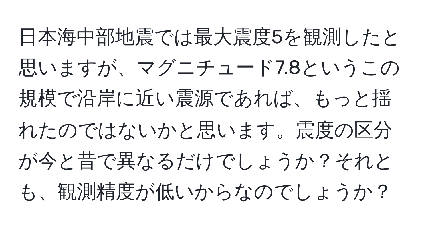 日本海中部地震では最大震度5を観測したと思いますが、マグニチュード7.8というこの規模で沿岸に近い震源であれば、もっと揺れたのではないかと思います。震度の区分が今と昔で異なるだけでしょうか？それとも、観測精度が低いからなのでしょうか？