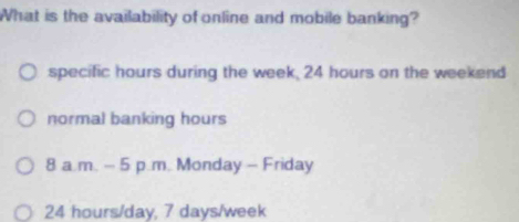 What is the availability of online and mobile banking?
specific hours during the week, 24 hours on the weekend
normal banking hours
8 a.m. - 5 p.m. Monday - Friday
24 hours/day, 7 days/week