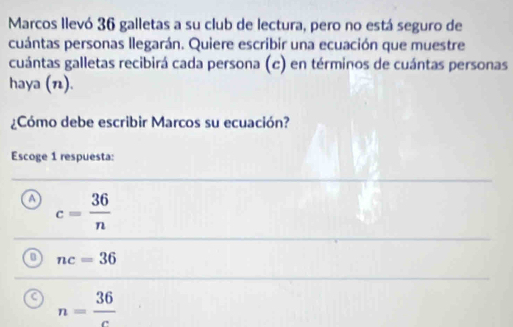 Marcos llevó 36 galletas a su club de lectura, pero no está seguro de
cuántas personas llegarán. Quiere escribir una ecuación que muestre
cuántas galletas recibirá cada persona (c) en términos de cuántas personas
haya ().
¿Cómo debe escribir Marcos su ecuación?
Escoge 1 respuesta:
A c= 36/n 
nc=36
n= 36/c 