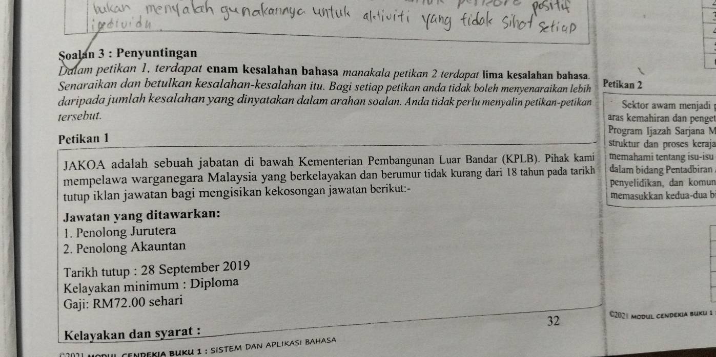 Soalan 3 : Penyuntingan 
Dalam petikan 1, terdapat enam kesalahan bahasa manakala petikan 2 terdapat lima kesalahan bahasa. 
Senaraikan dan betulkan kesalahan-kesalahan itu. Bagi setiap petikan anda tidak boleh menyenaraikan lebih Petikan 2
daripada jumlah kesalahan yang dinyatakan dalam arahan soalan. Anda tidak perlu menyalin petikan-petikan Sektor awam menjadi 
tersebut. aras kemahiran dan penget 
Program Ijazah Sarjana M 
Petikan 1 struktur dan proses keraja 
JAKOA adalah sebuah jabatan di bawah Kementerian Pembangunan Luar Bandar (KPLB). Pihak kami memahami tentang isu-isu 
mempelawa warganegara Malaysia yang berkelayakan dan berumur tidak kurang dari 18 tahun pada tarikh dalam bidang Pentadbiran 
penyelidikan, dan komun 
tutup iklan jawatan bagi mengisikan kekosongan jawatan berikut:- 
memasukkan kedua-dua b 
Jawatan yang ditawarkan: 
1. Penolong Jurutera 
2. Penolong Akauntan 
Tarikh tutup : 28 September 2019 
Kelayakan minimum : Diploma 
Gaji: RM72.00 sehari 
32 ©202| modul cendekia buku 1
Kelayakan dan syarat : 
I cenrekia Buku 1 : sistem dan Aplıkası bahasa