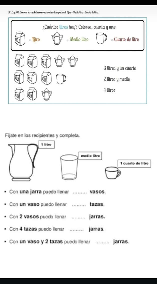 (4°_Cap_01) Conocer las medidas convencionales de capacidad: Litro - Medio lítro - Cuarto de litro. 
Fijate en los recipientes y completa. 
1 litro 
medio litro 
1 cuarto de litão 
Con una jarra puedo llenar _vasos. 
Con un vaso puedo llenar _tazas. 
Con 2 vasos puedo llenar _jarras. 
Con 4 tazas puedo llenar _jarras. 
Con un vaso y 2 tazas puedo llenar _jarras.