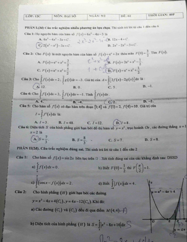 PHÂN L(3đ) Câu trấc nghiệm nhiều phương án lựa chọn. Thi sinh trả lời từ câu 1 đến câu 6
Câu 1:1 Họ nguyên hàm của hàm số f(x)=6x^2-4x-3 là
A. 6x^3-4x^2-3x+C. (B. 12x-4+C.
C. 2(x^3-x^2)-3x+C. D. 2x^3-2x^2-3+C.
Câu 2: Chọ F(x) là một nguyên hàm của hàm số f(x)=e^x+2x thòa mǎn F(0)= 3/2 . Tim F(x).
A. F(x)=e^x+x^2+ 3/2 . F(x)=2e^x+x^2- 1/2 .
B.
C. F(x)=e^x+x^2+ 5/2 . F(x)=e^x+x^2+ 1/2 .
b
Câu 3: Cho ∈tlimits _2^(1f(x)dx=2;∈tlimits _2^1g(t)dt=-3. Giá trị của A=∈tlimits [3f(x)-2g(x)] dr là :
A. 12. B. ( . C. 5 . D. -1.
Câu 4: Cho ∈tlimits _0^2f(x)dx=3,∈tlimits _2^1f(x)dx=-1. Tình ∈tlimits _1^3f(x)dx.
A. 4、 B. −4. C. 2. D. -2.
Câu 5: Cho hàm số f(x) có đạo hàm trên đoạn [1;4] và f(1)=2,f(4)=10.Giả trị của
I=∈tlimits _1^4f'(x) dr là:
A. I=3. B. l=48. C. I=12. D. I=8.
Câu 6: Diện tích S của hình phẳng giới hạn bởi đổ thị hàm số y=x^2) , trục hoành Ox , các đường thẳng x=1
x=2la
A. S= 7/3 . B. S= 8/3 . C. S=7. D. S=8.
PHẢÀN II(2đ). Câu trắc nghiệm đúng sai. Thí sinh trả lời từ câu 1 đến câu 2
Câu I: Cho hàm số f(x)=sin 2x liên tục trên Đ . Xét tính đúng sai của các khẳng định sau: DSSD
a) ∈tlimits _0^(rf(x)dx=0. b) Biết F(0)=frac 1)2 thì F( π /2 )=1.
c) ∈tlimits _0^(2(cos x-f(x))dx=2. d) Biết ∈tlimits _(-π)^(π)|f(x)|dx=4.
Câu 2: Cho hình phẳng (H) giới hạn bởi các đường
y=x^2)-4x+4(C_1),y=4x-12(C_2) Khi đỏ:
a) Các đường (C_1) và (C_2) đều đi qua điểm M(4;4)
b) Diện tích của hình phẳng (H) là S=∈tlimits _3^(4|x^2)-8x+16|dx