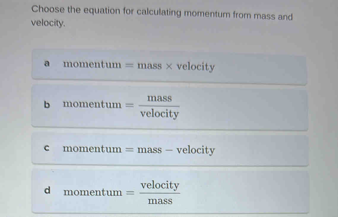 Choose the equation for calculating momentum from mass and
velocity.
a momentum = mass × velocity
b b m_C mentum = mass/velocity 
c momentum = mas s - velocity
d momentur n _  = velocity/mass 