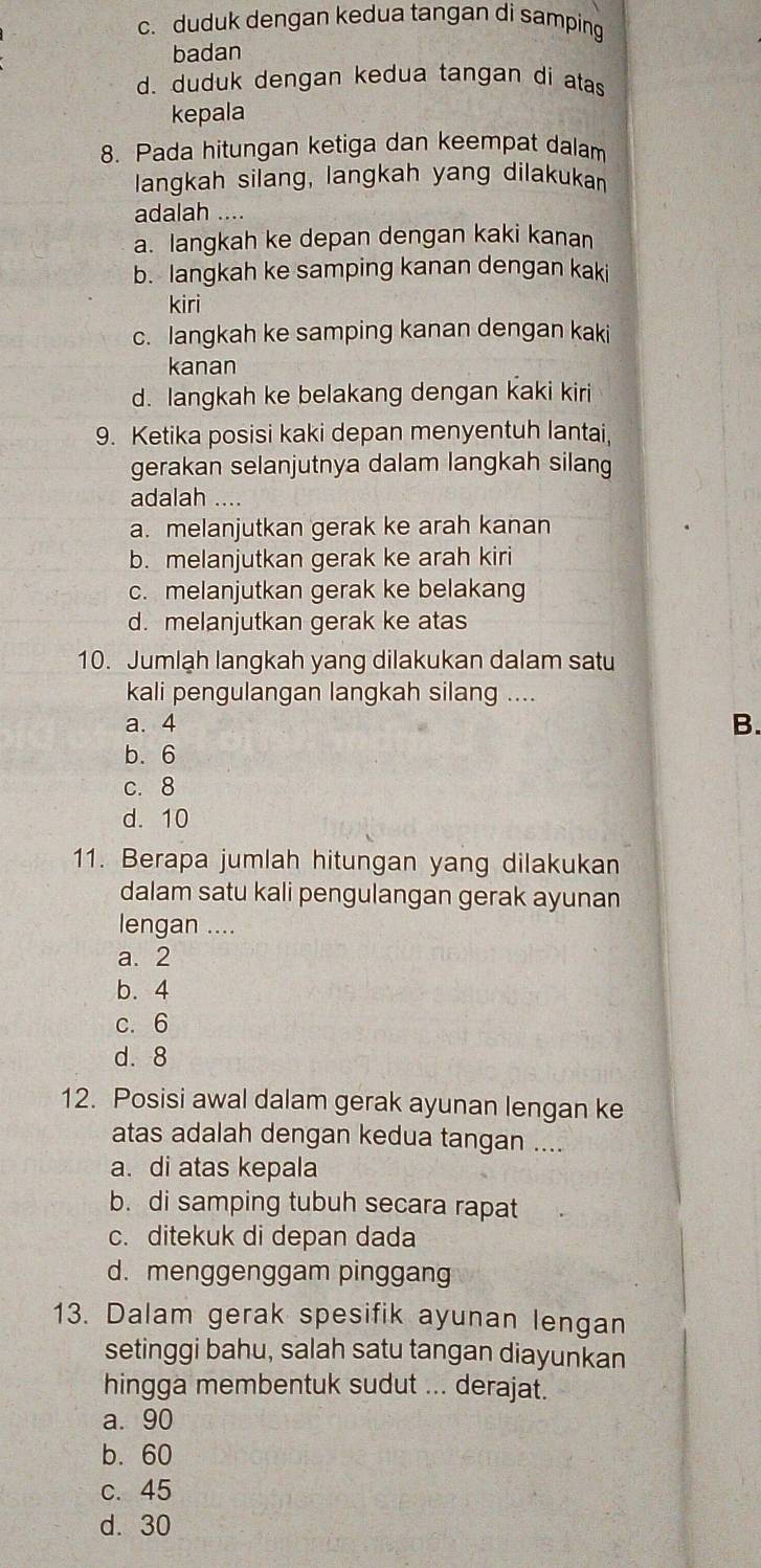 c. duduk dengan kedua tangan di samping
badan
d. duduk dengan kedua tangan di atas
kepala
8. Pada hitungan ketiga dan keempat dalam
langkah silang, langkah yang dilakukan
adalah ....
a. langkah ke depan dengan kaki kanan
b. langkah ke samping kanan dengan kaki
kiri
c. langkah ke samping kanan dengan kaki
kanan
d. langkah ke belakang dengan kaki kiri
9. Ketika posisi kaki depan menyentuh lantai,
gerakan selanjutnya dalam langkah silang
adalah ....
a. melanjutkan gerak ke arah kanan
b. melanjutkan gerak ke arah kiri
c. melanjutkan gerak ke belakang
d. melanjutkan gerak ke atas
10. Jumlah langkah yang dilakukan dalam satu
kali pengulangan langkah silang ....
a. 4
B.
b. 6
c. 8
d. 10
11. Berapa jumlah hitungan yang dilakukan
dalam satu kali pengulangan gerak ayunan
lengan ....
a. 2
b. 4
c. 6
d. 8
12. Posisi awal dalam gerak ayunan lengan ke
atas adalah dengan kedua tangan ....
a. di atas kepala
b. di samping tubuh secara rapat
c. ditekuk di depan dada
d. menggenggam pinggang
13. Dalam gerak spesifik ayunan lengan
setinggi bahu, salah satu tangan diayunkan
hingga membentuk sudut ... derajat.
a. 90
b. 60
c. 45
d. 30