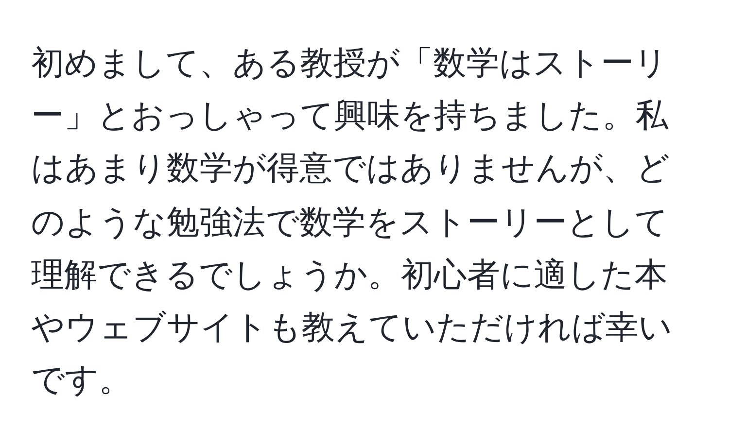 初めまして、ある教授が「数学はストーリー」とおっしゃって興味を持ちました。私はあまり数学が得意ではありませんが、どのような勉強法で数学をストーリーとして理解できるでしょうか。初心者に適した本やウェブサイトも教えていただければ幸いです。