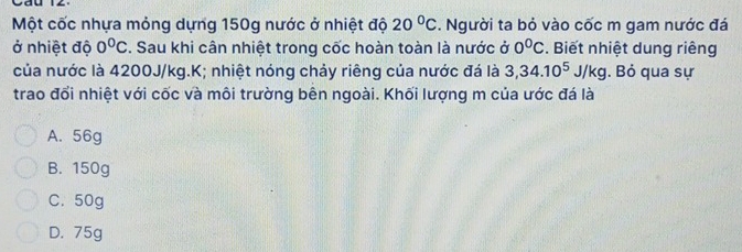 Một cốc nhựa mỏng dựng 150g nước ở nhiệt độ 20°C. Người ta bỏ vào cốc m gam nước đá
ở nhiệt độ 0°C. Sau khi cân nhiệt trong cốc hoàn toàn là nước ở 0^0C. Biết nhiệt dung riêng
của nước là 4200J/kg.K; nhiệt nóng chảy riêng của nước đá là 3,34.10^5J/kg. Bỏ qua sự
trao đổi nhiệt với cốc và môi trường bên ngoài. Khối lượng m của ước đá là
A. 56g
B. 150g
C. 50g
D. 75g