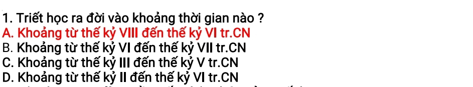 Triết học ra đời vào khoảng thời gian nào ?
A. Khoảng từ thế kỷ VIII đến thế kỷ VI tr.CN
B. Khoảng từ thế kỷ VI đến thế kỷ VII tr.CN
C. Khoảng từ thế kỷ III đến thế kỷ V tr.CN
D. Khoảng từ thế kỷ II đến thế kỷ VI tr.CN