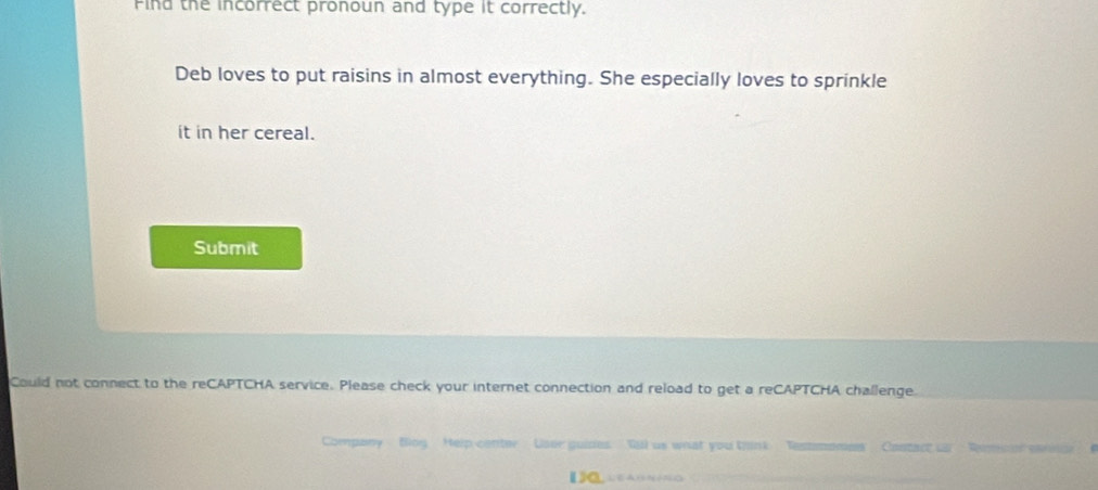 Find the incorrect pronoun and type it correctly. 
Deb loves to put raisins in almost everything. She especially loves to sprinkle 
it in her cereal. 
Submit 
Could not connect to the reCAPTCHA service. Please check your internet connection and reload to get a reCAPTCHA challenge 
Company . Bog Help center Loee guides Qil us what you think Contnee a Remncian eefónicn