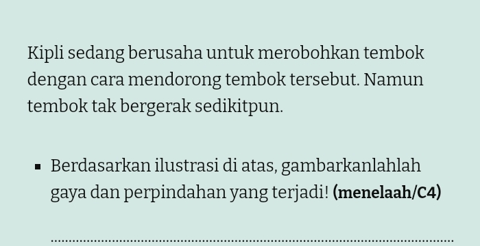 Kipli sedang berusaha untuk merobohkan tembok 
dengan cara mendorong tembok tersebut. Namun 
tembok tak bergerak sedikitpun. 
Berdasarkan ilustrasi di atas, gambarkanlahlah 
gaya dan perpindahan yang terjadi! (menelaah/C4) 
_