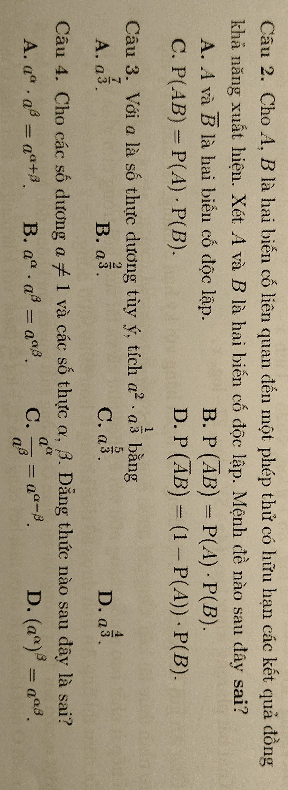 Cho A, B là hai biến cố liên quan đến một phép thử có hữu hạn các kết quả đồng
khả năng xuất hiện. Xét A và B là hai biến cố độc lập. Mệnh đề nào sau đây sai?
A. A và overline B là hai biến cố độc lập. B. P(overline AB)=P(A)· P(B).
C. P(AB)=P(A)· P(B). D. P(overline AB)=(1-P(A))· P(B). 
Câu 3. Với a là số thực dương tùy ý, tích a^2· a^(frac 1)3 bằng
A. a^(frac 7)3. B. a^(frac 2)3. C. a^(frac 5)3. D. a^(frac 4)3. 
Câu 4. Cho các số dương a!= 1 và các số thực α, β. Đẳng thức nào sau đây là sai?
A. a^(alpha)· a^(beta)=a^(alpha +beta). B. a^(alpha)· a^(beta)=a^(alpha beta). C.  a^(alpha)/a^(beta) =a^(alpha -beta).
D. (a^(alpha))^beta =a^(alpha beta).
