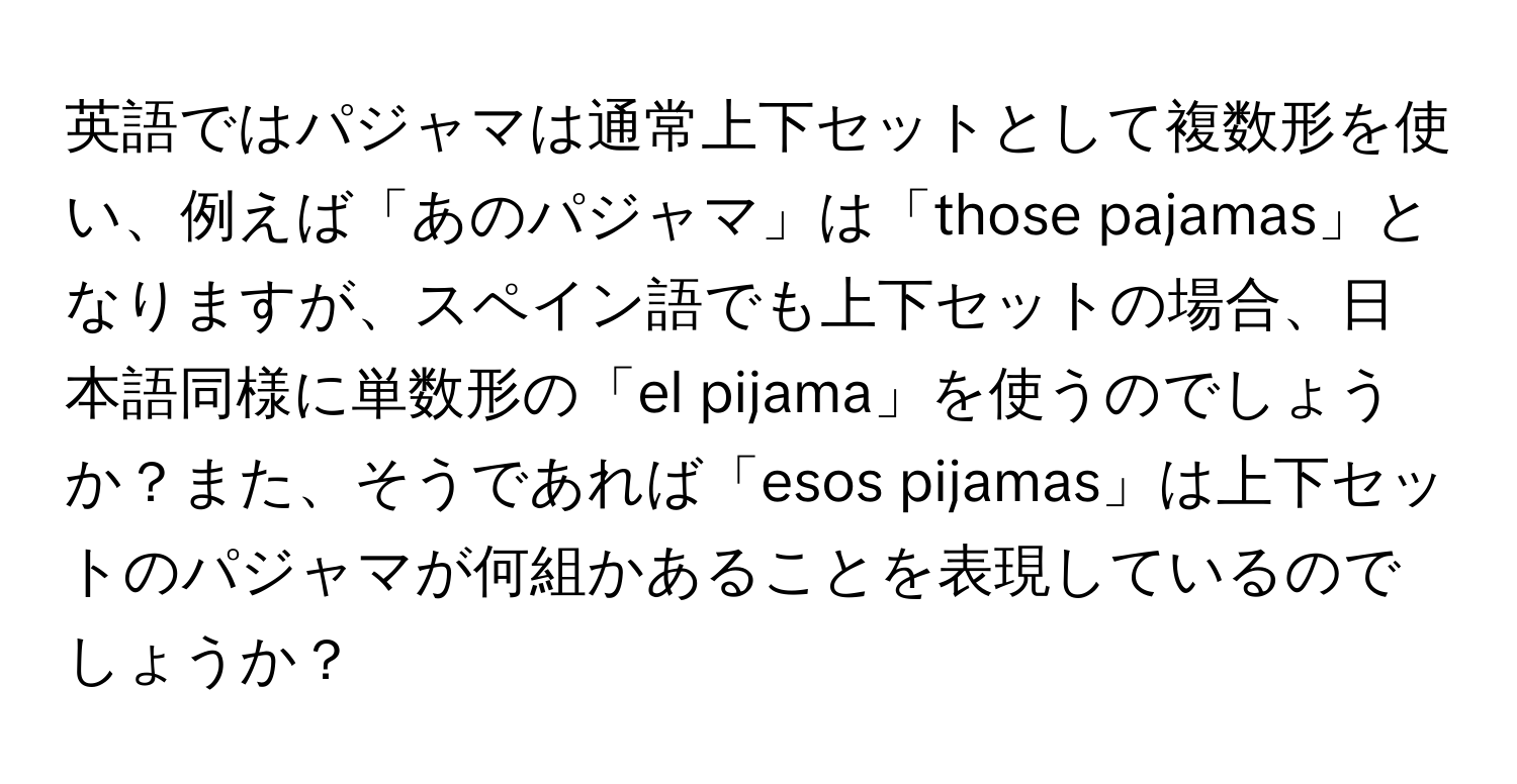 英語ではパジャマは通常上下セットとして複数形を使い、例えば「あのパジャマ」は「those pajamas」となりますが、スペイン語でも上下セットの場合、日本語同様に単数形の「el pijama」を使うのでしょうか？また、そうであれば「esos pijamas」は上下セットのパジャマが何組かあることを表現しているのでしょうか？