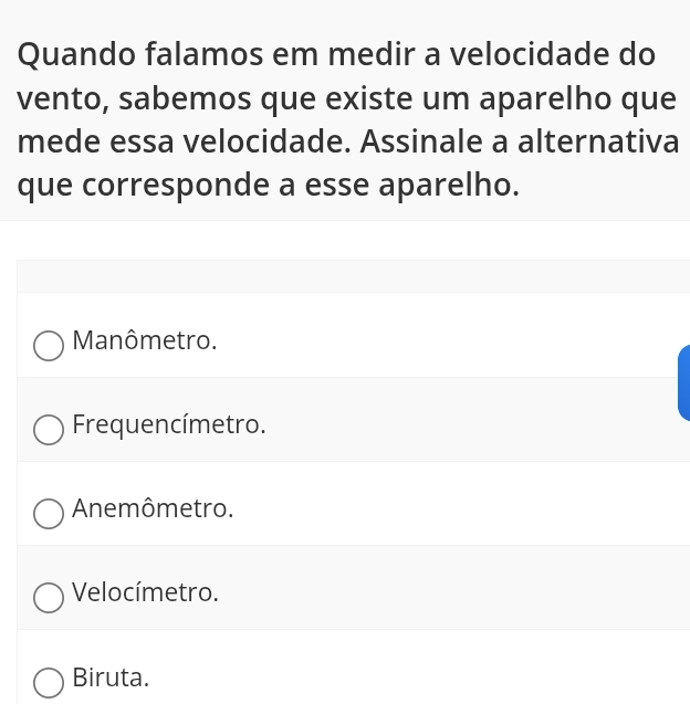 Quando falamos em medir a velocidade do
vento, sabemos que existe um aparelho que
mede essa velocidade. Assinale a alternativa
que corresponde a esse aparelho.
Manômetro.
Frequencímetro.
Anemômetro.
Velocímetro.
Biruta.