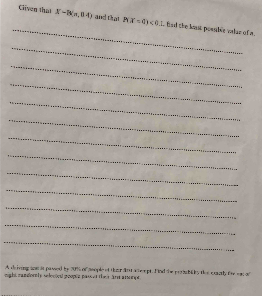 Given that Xsim B(n,0.4) and that P(X=0)<0.1 , find the least possible value of n. 
_ 
_ 
_ 
_ 
_ 
_ 
_ 
_ 
_ 
_ 
_ 
_ 
A driving test is passed by 70% of people at their first attempt. Find the probability that exactly five out of 
eight randomly selected people pass at their first attempt.